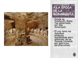 A)LA ÉPOCA
DE LA
MONARQUÍA
 Desde su
fundación, Roma
fue gobernada
por una
monarquía.
 El rey tenía los
máximos
poderes,
ayudándose para
gobernar de un
Senado formado
por patricios
(aristócratas).
 