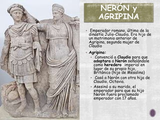 NERÓN y
AGRIPINA
 Emperador romano, último de la
dinastía Julio-Claudia. Era hijo de
un matrimonio anterior de
Agripina, segunda mujer de
Claudio
 Agripina:
 Convenció a Claudio para que
adoptara a Nerón señalándole
como heredero imperial en
lugar de su propio hijo,
Británico (hijo de Mesalina)
 Casó a Nerón con otra hija de
Claudio, Octavia.
 Asesinó a su marido, el
emperador para que su hijo
Nerón fuera proclamado
emperador con 17 años.
 