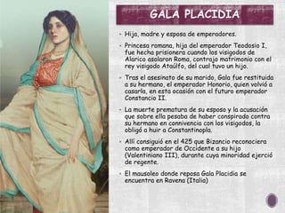 GALA PLACIDIA
 Hija, madre y esposa de emperadores.
 Princesa romana, hija del emperador Teodosio I,
fue hecha prisionera cuando los visigodos de
Alarico asolaron Roma, contrajo matrimonio con el
rey visigodo Ataúlfo, del cual tuvo un hijo.
 Tras el asesinato de su marido, Gala fue restituida
a su hermano, el emperador Honorio, quien volvió a
casarla, en esta ocasión con el futuro emperador
Constancio II.
 La muerte prematura de su esposo y la acusación
que sobre ella pesaba de haber conspirado contra
su hermano en connivencia con los visigodos, la
obligó a huir a Constantinopla.
 Allí consiguió en el 425 que Bizancio reconociera
como emperador de Occidente a su hijo
(Valentiniano III), durante cuya minoridad ejerció
de regente.
 El mausoleo donde reposa Gala Placidia se
encuentra en Ravena (Italia)
 