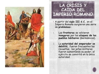 LA CRISIS Y
CAÍDA DEL
IMPERIO ROMANO
 A partir del siglo III d.C. en el
Imperio Romano surgieron una serie
de problemas:
1. Las fronteras se volvieron
inseguras por los ataques de los
pueblos bárbaros (Germánicos).
2. La autoridad del emperador se
debilitó, fueron frecuentes las
revueltas, los jefes militares
fueron aumentando su poder, el
ejército se convirtió en la única
autoridad.
 