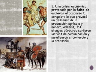 3. Una crisis económica
provocada por la falta de
esclavos al acabarse la
conquista lo que provocó
un descenso de la
producción agrícola y
minera, además, los
ataques bárbaros cortaron
las vías de comunicación y
paralizaron el comercio y
la artesanía.
 