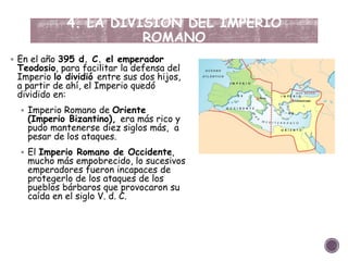 4. LA DIVISIÓN DEL IMPERIO
ROMANO
 En el año 395 d. C. el emperador
Teodosio, para facilitar la defensa del
Imperio lo dividió entre sus dos hijos,
a partir de ahí, el Imperio quedó
dividido en:
 Imperio Romano de Oriente
(Imperio Bizantino), era más rico y
pudo mantenerse diez siglos más, a
pesar de los ataques.
 El Imperio Romano de Occidente,
mucho más empobrecido, lo sucesivos
emperadores fueron incapaces de
protegerlo de los ataques de los
pueblos bárbaros que provocaron su
caída en el siglo V. d. C.
 