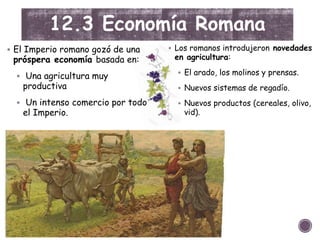 12.3 Economía Romana
 El Imperio romano gozó de una
próspera economía basada en:
 Una agricultura muy
productiva
 Un intenso comercio por todo
el Imperio.
 Los romanos introdujeron novedades
en agricultura:
 El arado, los molinos y prensas.
 Nuevos sistemas de regadío.
 Nuevos productos (cereales, olivo,
vid).
 