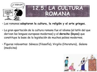 12.5. LA CULTURA
ROMANA
 Los romanos adoptaron la cultura, la religión y el arte griegos.
 La gran aportación de la cultura romana fue el idioma (el latín del que
derivan las lenguas europeas modernas) y el derecho (leyes) que
constituye la base de la legislación de muchos países modernos.
 Figuras relevantes: Séneca (filosofía), Virgilio (literatura), Galeno
(medicina)
 