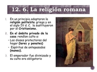 12. 6. La religión romana
1. En un principio adoptaron la
religión politeísta griega y en
el siglo IV d. C. la sustituyeron
por el Cristianismo.
2. En el ámbito privado de la
casa rendían culto a:
 Los dioses protectores del
hogar (lares y penates)
 Espíritus de antepasados
(manes).
3. El emperador fue divinizado y
su culto era obligatorio
 