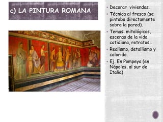 c) LA PINTURA ROMANA
 Decorar viviendas.
 Técnica al fresco (se
pintaba directamente
sobre la pared).
 Temas: mitológicos,
escenas de la vida
cotidiana, retratos…
 Realismo, detallismo y
colorido.
 Ej. En Pompeya (en
Nápoles, al sur de
Italia)
 