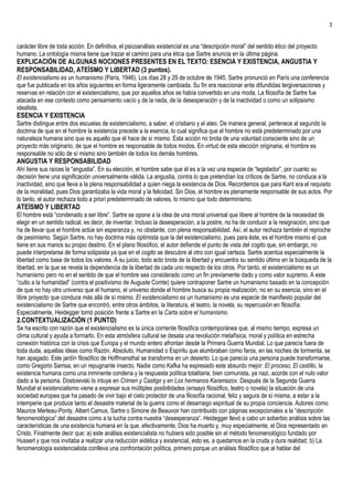3


carácter libre de toda acción. En definitiva, el psicoanálisis existencial es una “descripción moral” del sentido ético del proyecto
humano. La ontología misma tiene que trazar el camino para una ética que Sartre anuncia en la última página.
EXPLICACIÓN DE ALGUNAS NOCIONES PRESENTES EN EL TEXTO: ESENCIA Y EXISTENCIA, ANGUSTIA Y
RESPONSABILIDAD, ATEÍSMO Y LIBERTAD (3 puntos).
El existencialismo es un humanismo (París, 1946). Los días 28 y 29 de octubre de 1945, Sartre pronunció en París una conferencia
que fue publicada en los años siguientes en forma ligeramente cambiada. Su fin era reaccionar ante difundidas tergiversaciones y
reservas en relación con el existencialismo, que por aquellos años se había convertido en una moda. La filosofía de Sartre fue
atacada en ese contexto como pensamiento vacío y de la nada, de la desesperación y de la inactividad o como un solipsismo
idealista.
ESENCIA Y EXISTENCIA
Sartre distingue entre dos escuelas de existencialismo, a saber, el cristiano y el ateo. De manera general, pertenece al segundo la
doctrina de que en el hombre la existencia precede a la esencia, lo cual significa que el hombre no está predeterminado por una
naturaleza humana sino que es aquello que él hace de sí mismo. Esta acción no brota de una voluntad consciente sino de un
proyecto más originario, de que el hombre es responsable de todos modos. En virtud de esta elección originaria, el hombre es
responsable no sólo de sí mismo sino también de todos los demás hombres.
ANGUSTIA Y RESPONSABILIDAD
Ahí tiene sus raíces la “angustia”. En su elección, el hombre sabe que él es a la vez una especie de “legislador”, por cuanto su
decisión tiene una significación universalmente válida. La angustia, contra lo que pretendían los críticos de Sartre, no conduce a la
inactividad, sino que lleva a la plena responsabilidad a quien niega la existencia de Dios. Recordemos que para Kant era el requisito
de la moralidad, pues Dios garantizaba la vida moral y la felicidad. Sin Dios, el hombre es plenamente responsable de sus actos. Por
lo tanto, el autor rechaza todo a priori predeterminado de valores, lo mismo que todo determinismo.
ATEÍSMO Y LIBERTAD
El hombre está “condenado a ser libre”. Sartre se opone a la idea de una moral universal que libere al hombre de la necesidad de
elegir en un sentido radical, es decir, de inventar. Incluso la desesperación, a la postre, no ha de conducir a la resignación, sino que
ha de llevar que el hombre actúe sin esperanza y, no obstante, con plena responsabilidad. Así, el autor rechaza también el reproche
de pesimismo. Según Sartre, no hay doctrina más optimista que la del existencialismo, pues para éste, es el hombre mismo el que
tiene en sus manos su propio destino. En el plano filosófico, el autor defiende el punto de vista del cogito que, sin embargo, no
puede interpretarse de forma solipsista ya que en el cogito se descubre al otro con igual certeza. Sartre acentúa especialmente la
libertad como base de todos los valores. A su juicio, todo acto brota de la libertad y encuentra su sentido último en la búsqueda de la
libertad, en la que se revela la dependencia de la libertad de cada uno respecto de los otros. Por tanto, el existencialismo es un
humanismo pero no en el sentido de que el hombre sea considerado como un fin previamente dado y como valor supremo. A este
“culto a la humanidad” (contra el positivismo de Auguste Comte) quiere contraponer Sartre un humanismo basado en la concepción
de que no hay otro universo que el humano, el universo donde el hombre busca su propia realización, no en su esencia, sino en el
libre proyecto que conduce más allá de sí mismo. El existencialismo es un humanismo es una especie de manifiesto popular del
existencialismo de Sartre que encontró, entre otros ámbitos, la literatura, el teatro, la novela, su repercusión en filosofía.
Especialmente, Heidegger tomó posición frente a Sartre en la Carta sobre el humanismo.
2.CONTEXTUALIZACIÓN (1 PUNTO)
Se ha escrito con razón que el existencialismo es la única corriente filosófica contemporánea que, al mismo tiempo, expresa un
clima cultural y ayuda a formarlo. En esta atmósfera cultural se desata una revolución metafísica, moral y política en estrecha
conexión histórica con la crisis que Europa y el mundo entero afrontan desde la Primera Guerra Mundial. Lo que parecía fuera de
toda duda, aquellas ideas como Razón, Absoluto, Humanidad o Espíritu que alumbraban como faros, en las noches de tormenta, se
han apagado. Este jardín filosófico de Hoffmansthal se transforma en un desierto. Lo que parecía una persona puede transformarse,
como Gregorio Samsa, en un repugnante insecto. Nadie como Kafka ha expresado este absurdo mejor: El proceso, El castillo, la
existencia humana como una inminente condena y la respuesta política totalitaria, bien comunista, ya nazi, acorde con el nulo valor
dado a la persona. Dostoievski lo intuye en Crimen y Castigo y en Los hermanos Karamazov. Después de la Segunda Guerra
Mundial el existencialismo viene a expresar sus múltiples posibilidades (ensayo filosófico, teatro o novela) la situación de una
sociedad europea que ha pasado de vivir bajo el cielo protector de una filosofía racional, feliz y segura de sí misma, a estar a la
intemperie que produce tanto el desastre material de la guerra como el desarraigo espiritual de su propia conciencia. Autores como
Maurice Merleau-Ponty, Albert Camus, Sartre o Simone de Beauvoir han contribuido con páginas excepcionales a la “descripción
fenomenológica” del desastre como a la lucha contra nuestra “desesperanza”. Heidegger llevó a cabo un soberbio análisis sobre las
características de una existencia humana en la que, efectivamente, Dios ha muerto y, muy especialmente, el Dios representado en
Cristo. Finalmente decir que: a) este análisis existencialista no hubiera sido posible sin el método fenomenológico fundado por
Husserl y que nos invitaba a realizar una reducción eidética y existencial, esto es, a quedarnos en la cruda y dura realidad; b) La
fenomenología existencialista conlleva una confrontación política, primero porque un análisis filosófico que al hablar del
 
