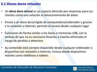 5.1 Discos duros virtuales
• Un disco duro virtual es un espacio ofrecido por empresas para sus
  clientes como una solución al almacenamiento de datos

• Emula a un disco duro/rígido de computadora/ordenador y gracias
  a la conexión a Internet, permite el acceso desde cualquier lugar

• Funcionan de forma similar a las llaves o memorias USB, con la
  ventaja de que no es necesario llevarlas y traerlas eliminado el
  riesgo de pérdida o deterioro

• Su contenido está siempre disponible desde cualquier ordenador o
  dispositivo con conexión a Internet, incluso desde dispositivos
  móviles como teléfonos o tablets.
 