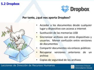 5.2 Dropbox


              Por tanto, ¿qué nos aporta Dropbox?

                        • Acceder a los documentos desde cualquier
                          lugar y dispositivo con acceso a internet
                        • Sustitución de las memorias USB
                        • Sincronizar archivos con otros dispositivos y
                          usuarios. Menor confusión entre versiones
                          de documentos
                        • Compartir documentos vía enlaces públicos
                        • Recuperar versiones anteriores de un
                          archivo
                        • Copias de seguridad de los archivos
 