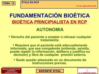 AUTONOMIA Derecho del paciente a aceptar o rehusar cualquier tratamiento. Requiere que el paciente esté adecuadamente informado, que sea competente (entiende, asimila, puede repetir la información, delibera y justifica su decisión) y libre de cualquier  presión externa. Suele quedar plasmado en un documento de instrucciones previas.  FUNDAMENTACIÓN BIOÉTICA BIOÉTICA PRINCIPIALISTA EN RCP 
