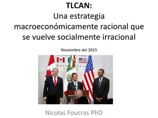 TLCAN:
Una estrategia
macroeconómicamente racional que
se vuelve socialmente irracional
Noviembre del 2015
Nicolas Foucras PhD
 