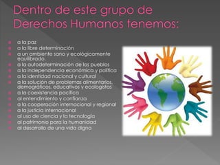 a la paz 
 a la libre determinación 
 a un ambiente sano y ecológicamente 
equilibrado. 
 a la autodeterminación de los pueblos 
 a la independencia económica y política 
 a la identidad nacional y cultural 
 a la solución de problemas alimentarios, 
demográficos, educativos y ecologistas 
 a la coexistencia pacífica 
 al entendimiento y confianza 
 a la cooperación internacional y regional 
 a la justicia internacional 
 al uso de ciencia y la tecnología 
 al patrimonio para la humanidad 
 al desarrollo de una vida digna 
 