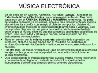 MÚSICA ELECTRÓNICA En los años 50, en Colonia, Alemania, HERBERT  EIMERT , fundador del  Estudio de Música Electrónica , iniciaba la experimentación. Más tarde trabajaron con él  KRENEK ,  BOULEZ  y  MADERNA , entre otros. No parte de sonidos concretos ya existentes, sino que crea directamente por medios electrónicos los sonidos con arreglo al plan del compositor, obteniendo timbres inauditos mediante la superposición de armónicos a voluntad. Esto hace posible disponer de una gama de sonidos prácticamente ilimitada, entre la que el músico elige los que desea con las cualidades específicas de timbre, tono, intensidad y altura que precisa, cosa imposible con los instrumentos convencionales.  Tiene en común con la  música concreta , además de la supresión del intérprete, el hecho de que ambas son el resultado de un trabajo de exploración y de asimilación de las realidades sonoras conseguidas por los músicos.  Por otro lado, los ritmos “irracionales”, que difícilmente llevaban a la práctica los ejecutantes, pueden ser interpretados con exactitud absoluta en el estudio electrónico. Otra posibilidad de la música electrónica, aunque mucho menos importante y no exenta de ambigüedad, es la de reproducir los sonidos de los instrumentos tradicionales a través de instrumentos electrónicos.  