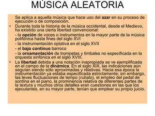 MÚSICA ALEATORIA Se aplica a aquella música que hace uso del  azar  en su proceso de ejecución o de composición. Durante toda la historia de la música occidental, desde el Medievo, ha existido una cierta libertad convencional: - la  opción  de voces o instrumentos en la mayor parte de la música polifónica hasta fines del siglo XVI - la instrumentación optativa en el siglo XVII - el  bajo continuo  barroco - la  ornamentación  de trompetas y timbales no especificada en la orquesta sinfónica en el siglo XVIII. La  libertad  debida a una notación inapropiada se ve ejemplificada en el campo de la  dinámica . En el siglo XIX, las indicaciones aún seguían siendo sólo aproximadas y relativas. Hacia esa época la instrumentación ya estaba especificada estrictamente; sin embargo, las leves fluctuaciones de tempo ( rubato ), el empleo del pedal de sordina en el piano, la prominencia relativa de diferentes partes de la textura y muchos otros detalles eran cuestiones en las que los ejecutantes, en su mayor parte, tenían que emplear su propio juicio.  