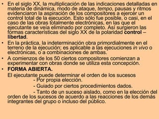 En el siglo XX, la multiplicación de las indicaciones detalladas en materia de dinámica, modo de ataque,  tempo , pausas y ritmos evidenciaron la aspiración de los compositores a ejercer un control total de la ejecución. Esto sólo fue posible, o casi, en el caso de las obras totalmente electrónicas, en las que el ejecutante se veía eliminado por completo. Así surgieron las formas características del siglo XX de la polaridad  control  –  libertad .  En la práctica, la indeterminación obra primordialmente en el terreno de la ejecución; es aplicable a las ejecuciones  in vivo  o electrónicas, o a combinaciones de ambas.  A comienzos de los 50 ciertos compositores comienzan a experimentar con obras donde se utiliza esta concepción. FORMA ABIERTA. El ejecutante puede determinar el orden de los sucesos - Por propia elección. - Guiado por ciertos procedimientos dados. - Tanto de un suceso aislado, como en la elección del orden de los sucesos de acuerdo a las reacciones de los demás integrantes del grupo o incluso del público. 