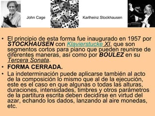 El principio de esta forma fue inaugurado en 1957 por  STOCKHAUSEN  con  Klavierstucke  XI , que son segmentos cortos para piano que pueden reunirse de diferentes maneras, así como por  BOULEZ  en su  Tercera Sonata . FORMA CERRADA.  La indeterminación puede aplicarse también al acto de la composición lo mismo que al de la ejecución, este es el caso en que algunas o todas las alturas, duraciones, intensidades, timbres y otros parámetros de la partitura escrita deben decidirse en virtud del azar, echando los dados, lanzando al aire monedas, etc.  John Cage Karlheinz Stockhausen 