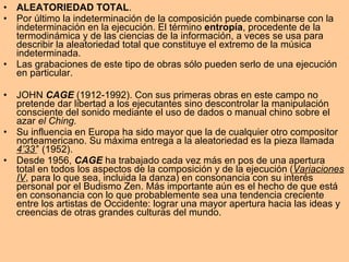 ALEATORIEDAD TOTAL . Por último la indeterminación de la composición puede combinarse con la indeterminación en la ejecución.  El término  entropía , procedente de la termodinámica y de las ciencias de la información, a veces se usa para describir la aleatoriedad total que constituye el extremo de la música indeterminada. Las grabaciones de este tipo de obras sólo pueden serlo de una ejecución en particular. JOHN  CAGE  (1912-1992). Con sus primeras obras en este campo no pretende dar libertad a los ejecutantes sino descontrolar la manipulación consciente del sonido mediante el uso de dados o manual chino sobre el azar  el Ching. Su influencia en Europa ha sido mayor que la de cualquier otro compositor norteamericano. Su máxima entrega a la aleatoriedad es la pieza llamada  4’33’ ’ (1952). Desde 1956,  CAGE  ha trabajado cada vez más en pos de una apertura total en todos los aspectos de la composición y de la ejecución ( Variaciones IV , para lo que sea, incluida la danza) en consonancia con su interés personal por el Budismo Zen. Más importante aún es el hecho de que está en consonancia con lo que probablemente sea una tendencia creciente entre los artistas de Occidente: lograr una mayor apertura hacia las ideas y creencias de otras grandes culturas del mundo. 