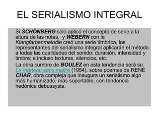 EL SERIALISMO INTEGRAL Si  SCHÖNBERG  sólo aplicó el concepto de serie a la altura de las notas,  y  WEBERN  con la  Klangfarbenmelodie  creó una serie tímbrica, los representantes del serialismo integral aplicarán el método a todas las cualidades del sonido: duración, intensidad y timbre; e incluso texturas, silencios, etc. La obra cumbre de  BOULEZ  en esta tendencia será su  Le marteau sans maitre   (1954), sobre poemas de RENÉ  CHAR , obra compleja que inaugura un serialismo algo más humanizado, más soportable, con tendencia hedónica debussysta. 