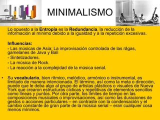 MINIMALISMO Lo opuesto a la  Entropía  es la  Redundancia , la reducción de la información al mínimo debido a la igualdad y a la repetición excesivas. Influencias: - Las músicas de Asia: La improvisación controlada de las râgas, gamelanes de Java y Bali - Sintetizadores. - La música de Rock. - La reacción a la complejidad de la música serial. Su  vocabulario , bien rítmico, melódico, armónico o instrumental, es limitado de manera intencionada. El término, así como la meta o dirección, puede que le deba algo al grupo de artistas plásticos o visuales de Nueva York que crearon estructuras cíclicas y repetitivas de elementos sencillos como líneas y puntos. Por otra parte, los límites de tiempo en las composiciones musicales o improvisaciones, así como las duraciones de gestos o acciones particulares – en contraste con la condensación y el cambio constante de gran parte de la música serial – eran cualquier cosa menos mínimos. 