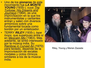 Uno de los  pioneros  de este movimiento fue  LA MONTE YOUNG  (1935-), cuya  The Tortoise: His Dreams and Journeys  (1964), es una improvisación en la que los instrumentistas y cantantes entran y salen con diversos armónicos sobre una fundamental tocada como bordón por un sintetizador. TERRY  RILEY  (1935-),  tape loops , que superpuso entre sí en  Mescalin Mix  (1963). Más adelante, se sintió interesado por la música india. Su  Rainbow in Curved Air ( 1970) para teclado, depende de la improvisación de escalas modales y ciclos rítmicos similares a los de la música india. Riley, Young y Marian Zazeela 