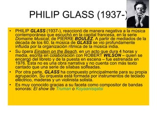 PHILIP GLASS (1937-) PHILIP  GLASS  (1937-), reaccionó de manera negativa a la música contemporánea que escuchó en la capital francesa, en la serie  Domaine Musical , de PIERRE  BOULEZ . A partir de mediados de la década de los 60, la música de  GLASS  se vio profundamente influida por la organización rítmica de la música india.  Su ópera  Einstein on the Beach , en un acto que dura 4 horas y media, escrita en colaboración con ROBERT  WILSON  – quien se encargó del libreto y de la puesta en escena – fue estrenada en 1976. Ésta no es una obra narrativa y no cuenta con más texto cantado que una serie de sílabas solfeadas.  Por otra parte,  GLASS  ha compuesto principalmente para su propia agrupación. Su orquesta está formada por instrumentos de teclado eléctrico, maderas y un violinista solista. Es muy conocido gracias a su faceta como compositor de bandas sonoras:  El show de  Truman  o  Koyaanisqatsi 