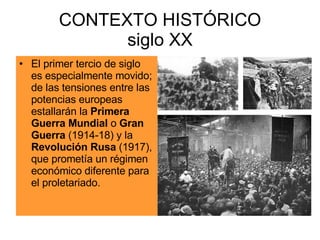 CONTEXTO HISTÓRICO siglo XX El primer tercio de siglo es especialmente movido; de las tensiones entre las potencias europeas estallarán la  Primera Guerra Mundial  o  Gran Guerra  (1914-18) y la  Revolución Rusa  (1917), que prometía un régimen económico diferente para el proletariado. 
