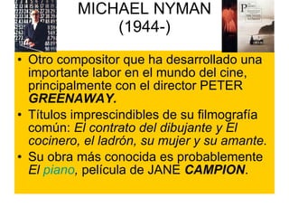 MICHAEL NYMAN (1944-) Otro compositor que ha desarrollado una importante labor en el mundo del cine, principalmente con el director PETER  GREENAWAY. Títulos imprescindibles de su filmografía común:  El contrato del dibujante y El cocinero, el ladrón, su mujer y su amante. Su obra más conocida es probablemente  El  piano ,  película de JANE  CAMPION . 