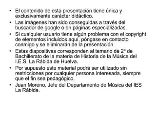 El contenido de esta presentación tiene única y exclusivamente carácter didáctico. Las imágenes han sido conseguidas a través del buscador de google o en páginas especializadas. Si cualquier usuario tiene algún problema con el copyright de elementos incluidos aquí, póngase en contacto conmigo y se eliminarán de la presentación. Estas diapositivas corresponden al temario de 2º de Bachillerato de la materia de Historia de la Música del I.E.S. La Rábida de Huelva. Por supuesto este material podrá ser utilizado sin restricciones por cualquier persona interesada, siempre que el fin sea pedagógico. Juan Moreno, Jefe del Departamento de Música del IES La Rábida. 