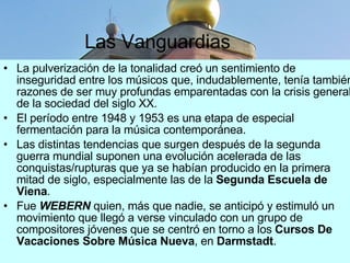 Las Vanguardias La pulverización de la tonalidad creó un sentimiento de inseguridad entre los músicos que, indudablemente, tenía también razones de ser muy profundas emparentadas con la crisis general de la sociedad del siglo XX.  El período entre 1948 y 1953 es una etapa de especial fermentación para la música contemporánea.  Las distintas tendencias que surgen después de la segunda guerra mundial suponen una evolución acelerada de las conquistas/rupturas que ya se habían producido en la primera mitad de siglo, especialmente las de la  Segunda Escuela de Viena . Fue  WEBERN  quien, más que nadie, se anticipó y estimuló un movimiento que llegó a verse vinculado con un grupo de compositores jóvenes que se centró en torno a los  Cursos De Vacaciones Sobre Música Nueva , en  Darmstadt .  