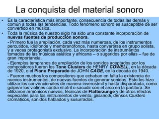 La conquista del material sonoro Es la característica más importante, consecuencia de todas las demás y común a todas las tendencias. Todo fenómeno sonoro es susceptible de ser convertido en música.  Toda la música de nuestro siglo ha sido una constante incorporación de  nuevas fuentes de producción sonora .  - Primero fue la ampliación, cada vez más numerosa, de los instrumentos percutidos, idiófonos y membranófonos, hasta convertirse en grupo solista, y a veces protagonista exclusivo. La incorporación de instrumentos tomados de las músicas asiática y africana – o sugeridos por ellas – fue de gran importancia. - Ejemplos tempranos de ampliación de los sonidos aceptados por los compositores fueron los  Tone Clusters  de HENRY  COWELL , en la década de 1920, o el  Piano Preparado  de JOHN  CAGE , en la década de 1940. - Fueron muchos los compositores que echaban en falta la existencia de nuevos instrumentos, de nuevas fuentes de generar sonidos. Esto les hizo utilizar los convencionales de manera inverosímil y hasta disparatada, como golpear los violines contra el atril o sacudir con el arco en la partitura. Se utilizaron armónicos nuevos, técnicas de  Flatterzunge  y de otros efectos especiales para los instrumentos de viento,  glissandi , densos  Clusters  cromáticos, sonidos hablados y susurrados.  