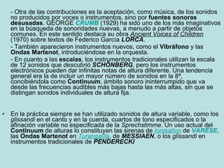 - Otra de las contribuciones es la aceptación, como música, de los sonidos no producidos por voces o instrumentos, sino por  fuentes sonoras desusadas . GEORGE  CRUMB  (1929) ha sido uno de los más imaginativos en la búsqueda de sonoridades nuevas, a menudo a partir de objetos comunes. En este sentido destaca su obra  Ancient Voices of Children  (1970) sobre textos de Federico García  LORCA . - También aparecieron instrumentos nuevos, como el  Vibráfono  y las  Ondas Martenot , introduciéndose en la orquesta. - En cuanto a las  escalas , los instrumentos tradicionales utilizan la escala de 12 sonidos que  descubrió   SCHÖNBERG , pero los instrumentos electrónicos pueden dar infinitas notas de altura diferente. Una tendencia general era la de incluir un mayor número de sonidos en la 8ª, concibiéndola como  Continuum , ámbito sonoro ininterrumpido que va desde las frecuencias audibles más bajas hasta las más altas, sin que se distingan sonidos individuales de altura fija.  En la práctica siempre se han utilizado sonidos de altura variable, como los  glissandi  en el canto y en la cuerda, cuartos de tono especificados o la afinación variable no especificada de la  Sprechstimme . Un uso actual del  Continuum  de alturas lo constituyen las sirenas de  Ionisation  de  VARÉSE , las  Ondas   Martenot  en  Turangalîla , de  MESSIAEN , o los  glissandi  en instrumentos tradicionales de  PENDERECKI 