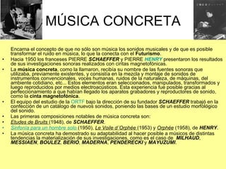 MÚSICA CONCRETA Encarna el concepto de que no sólo son música los sonidos musicales y de que es posible transformar el ruido en música, lo que la conecta con el  Futurismo . Hacia 1950 los franceses PIERRE  SCHAEFFER  y PIERRE  HENRY  presentaron los resultados de sus investigaciones sonoras realizados con cintas magnetofónicas.  La  música concreta , como la llamaron, recibía su nombre de las fuentes sonoras que utilizaba, previamente existentes, y consistía en la mezcla y montaje de sonidos de instrumentos convencionales, voces humanas, ruidos de la naturaleza, de máquinas, del ambiente cotidiano, etc... Estos elementos eran seleccionados, manipulados, transformados y luego reproducidos por medios electroacústicos. Esta experiencia fue posible gracias al perfeccionamiento a que habían llegado los aparatos grabadores y reproductores de sonido, como la  cinta magnetofónica . El equipo del estudio de la  ORTF  bajo la dirección de su fundador  SCHAEFFER  trabajó en la confección de un catálogo de nuevos sonidos, poniendo las bases de un estudio morfológico del sonido. Las primeras composiciones notables de música concreta son: Etudes de Bruits  (1948), de  SCHAEFFER . Sinfonía para un hombre solo   (1950),  Le Voile d´Orphée  (1953) y  Orphée  (1958), de  HENRY . La música concreta ha demostrado su adaptabilidad al hacer posible a músicos de distintas tendencias la materialización de sus investigaciones, como es el caso de  MILHAUD ,  MESSIAEN ,  BOULEZ ,  BERIO ,  MADERNA ,  PENDERECKI  y  MAYUZUMI . 