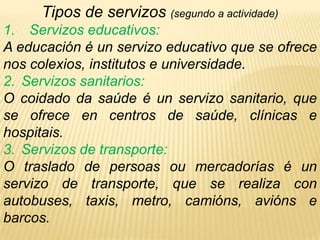 Privados: están xestionados por unha persoa ou grupo de persoas cobrando. Ex: hoteis, autobuses, taxis … Tipos de servizos (segundo a actividade)Servizos educativos:A educación é un servizo educativo que se ofrece nos colexios, institutos e universidade.Servizos sanitarios:O coidado da saúde é un servizo sanitario, que se ofrece en centros de saúde, clínicas e hospitais.Servizos de transporte:O traslado de persoas ou mercadorías é un servizo de transporte, que se realiza con autobuses, taxis, metro, camións, avións e barcos.