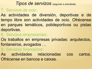 Tipos de servizos (segundo a actividade)Servizos de ocio:As actividades de diversión, deportivas e de tempo libre son actividades de ocio. Ofrécense en parques temáticos, polideportivos ou pistas deportivas.Servizos empresariais:Os traballos en empresas privadas: arquitectos, fontaneiros, avogados …Servizos financeiros:As actividades relacionadas cos cartos. Ofrécense en bancos e caixas.