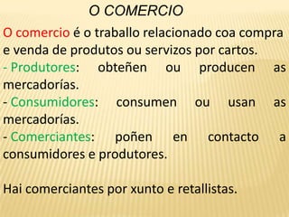 O COMERCIOO comercio é o traballo relacionado coa compra e venda de produtos ou servizos por cartos. Produtores: obteñen ou producen as mercadorías.