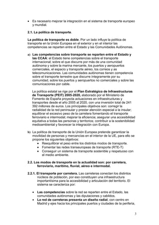 •   Es necesario mejorar la integración en el sistema de transporte europeo
    y mundial.

2.1. La política de transporte.

La política de transporte es doble. Por un lado influye la política de
transporte en la Unión Europea en el exterior y en el interior las
competencias se reparten entre el Estado y las Comunidades Autónomas.

a) Las competencias sobre transporte se reparten entre el Estado y
   las CCAA: el Estado tiene competencias sobre el transporte
   internacional; sobre el que discurre por más de una comunidad
   autónoma y sobre la marina mercante, los puertos y aeropuertos
   comerciales, el espacio y transporte aéreo, los correos y as
   telecomunicaciones. Las comunidades autónomas tienen competencia
   sobre el transporte terrestre que discurre íntegramente por su
   comunidad, sobre los puertos y aeropuertos no comerciales y sobre las
   comunicaciones por cable.

    La política estatal se rige por el Plan Estratégico de Infraestructuras
    de Transporte (PEIT) 2005-2020, elaborado por el Ministerio de
    Fomento de España proyecta actuaciones en infraestructuras y
    transportes desde el año 2005 al 2020, con una inversión total de 241
    392 millones de euros. Los principales objetivos son: corregir la
    radialidad de la red peninsular y prestar atención especial a la insular;
    equilibrar el excesivo peso de la carretera fomentando el transporte
    ferroviario e intermodal; mejorar la eficiencia; asegurar una accesibilidad
    equitativa a todas las personas y territorios; contribuir a la sostenibilidad
    medioambiental y favorecer la integración con Europa.

b) La política de transporte de la Unión Europea pretende garantizar la
   movilidad de personas y mercancías en el interior de la UE, para ello se
   propone los siguientes objetivos:
      • Reequilibrar el peso entre los distintos modos de transporte.
      • Fomentar las redes transeuropeas de transporte (RTE-T)
      • Conseguir un sistema de transporte sostenible y respetuoso con
          el medio ambiente.

2.2. Los modos de transporte en la actualidad son: por carretera,
       ferroviario, marítimo, fluvial, aéreo e intermodal.

2.2.1. El transporte por carretera. Las carreteras conectan los distintos
       núcleos de población, por eso constituyen una infraestructura
       importantísima para la accesibilidad y articulación del territorio. El
       sistema se caracteriza por:

    •   Las competencias sobre la red se reparten entre el Estado, las
        comunidades autónomas y las diputaciones y cabildos.
    •   La red de carreteras presenta un diseño radial, con centro en
        Madrid y ejes hacia los principales puertos y ciudades de la periferia,


                                                                                3
 