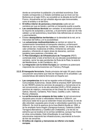 donde se concentran la población y la actividad económica. Este
       modelo corresponde a un Estado centralista que se inició con los
       Borbones en el siglo XVIII y se consolidó en la década de los 60 con
       Franco. Actualmente se han añadido algunos ejes transversales,
       como el andaluz o el del Ebro.
   •   El tráfico interior de personas y mercancías suele ser por
       carretera por que es barato y permite un transporte puerta a puerta.
   •   Las características técnicas son variadas: la red estatal concentra
       la mayoría de autopistas y autovías, y el pavimento suele ser de más
       calidad. La red autonómica y local tiene más deficiencias en anchura
       y pavimentación.
   •   Existen desequilibrios territoriales en la densidad de la red, en la
       intensidad del tráfico y en la accesibilidad.
   •   Las actuaciones medioambientales se centran en reducir la
       contaminación fomentando el transporte colectivo y el ferrocarril.
       Además se van a impulsar las “carreteras verdes”, en áreas de alto
       valor ambiental, moderando el tráfico, limitando los vehículos
       pesados y ofreciendo al viajero áreas de descanso, caminos
       paralelos para peatones y bicicletas, etc.
   •   El Plan Estratégico de Infraestructura de Transporte (PEIT)
       contempla dotar a todo el territorio de una elevada accesibilidad por
       carretera, cerrar los ejes pendientes (la Ruta de la Plata, la autovía
       del Mediterráneo, la del Cantábrico, etc.).
   •   La integración con la Unión Europea por carretera se potenciará
       mejorando las comunicaciones con Francia y Portugal.

2.2.2. El transporte ferroviario. Desde principios del siglo XX pasó a tener
       una posición secundaria que trata de mejorarse en la actualidad. Las
       características del sistema ferroviario en España son:

   •   Las competencias de la red se reparten entre el Estado y las
       Comunidades Autónomas. Desde 2005 la empresa ADIF administra
       la red; RENFE presta los servicios de pasajeros y mercancías en la
       red convencional y en la de alta velocidad (AVE) y FEVE presta los
       servicios de viajeros y mercancías en las líneas de vía estrecha en
       Galicia, Asturias, Cantabria, País Vasco, Castilla y León, Valencia,
       Murcia y Baleares.
   •   La red ferroviaria se compone de tres redes: la red convencional
       equipada para circular a velocidades inferiores a 200km/h, con
       estructura radial de la que se extienden líneas secundarias; la red de
       alta velocidad, equipada para circular a velocidades superiores a los
       200km/h. Se inició la apertura de la línea Madrid-Sevilla en 1992, y
       se ha ampliado hacia Aragón (Zaragoza-Huesca), Cataluña (Lleida-
       Tarragona-Barcelona) y Castilla-León (Valladolid); y la red de vía
       estrecha que se localiza en la cornisa cantábrica, aunque hay líneas
       en otras comunidades. Está infrautilizada, lo cual trata de
       solucionarse mejorando las infraestructuras y asumiendo la función
       de tren de cercanías.
   •   El tráfico de viajeros y mercancías es inferior a la media
       europea.


                                                                            4
 