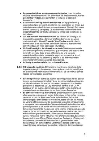 •   Las características técnicas son contrastadas, pues persisten
       muchos tramos mediocres, sin electrificar, de dirección única, fuertes
       pendientes y rodeos, que aumentan el tiempo y el coste del
       transporte.
   •   Existen claros desequilibrios territoriales en equipamientos y
       accesibilidad por ferrocarril, siendo las más equipadas las líneas que
       unen las zonas más dinámicas económicamente (Madrid, Barcelona,
       Bilbao, Valencia y Zaragoza). La accesibilidad se concentra en la
       diagonal recorrida por la alta velocidad y en los ejes radiales de la
       red básica.
   •   Las actuaciones medioambientales se centran en conseguir su
       integración paisajística, disminuir el efecto barrera de las vías y
       controlar el ruido. Con el Proyecto Vías Verdes se están dando
       nuevos usos a las estaciones y líneas en desuso o abandonadas
       convirtiéndolas en rutas ecológicas y turísticas.
   •   El Plan Estratégico de Infraestructuras de Transporte concede
       una atención prioritaria al ferrocarril, que concentra casi el 50% de la
       inversión prevista: dotar a todo el territorio de una elevada
       accesibilidad ferroviaria; mejorar la seguridad; modernizar la red
       convencional y de vía estrecha y ampliar la de alta velocidad e
       incrementar el tráfico de viajeros de cercanías.
   •   La integración ferroviaria con la Unión Europea.

2.2.3. El transporte marítimo. El transporte marítimo se beneficia de la
       importante longitud de nuestras costas y de su posición estratégica
       en el transporte internacional de mercancías. Se caracteriza por los
       rasgos por los rasgos siguientes:

   •   Las competencias sobre los puertos están repartidas: la red estatal
       incluye los puertos comerciales y la de las comunidades autónomas,
       un elevado número de puertos pequeños, siendo muchos de ellos
       pesqueros o deportivos. La Ley de Puertos permite a las CCAA
       participar en los puertos comerciales que están en su territorio, al
       concederles el nombramiento de las Autoridades Portuarias.
   •   El tráfico de viajeros y mercancías presenta grandes contrastes:
       el de viajeros es escaso en largas distancias y en las cortas y medias
       destacan la ruta de Algeciras-Ceuta, entre las islas de los dos
       archipiélagos y entre estas y la Península, sobre todo en los meses
       de verano; el tráfico interior de mercancías se dedica principalmente
       a transportar derivados del petróleo desde las refinerías litorales a los
       puertos próximos a las zonas de consumo industrial o urbano; el
       tráfico internacional de mercancías tiene enorme importancia, pues la
       mayoría de las importaciones y exportaciones se realizan por barco.
       Hay tráfico de graneles sólidos, como carbón u otros minerales
       (Gijón, Tarragona, Ferrol y Huelva) y de graneles líquidos, basado en
       los productos petrolíferos (Bilbao, Algeciras, Cartagena y Tarragona).
       Actualmente crece el tráfico de mercancía general sobre todo
       transportadas en contenedores, utilizándose barcos cada vez de
       mayor tonelaje para reducir los costes y el tiempo de inmovilización



                                                                              5
 