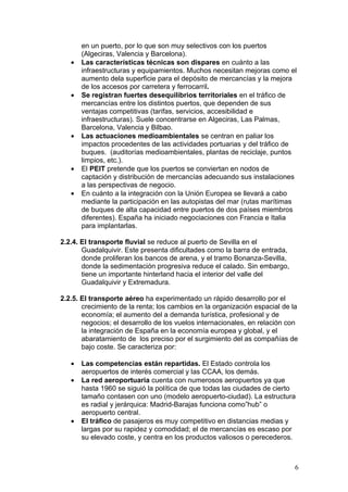 en un puerto, por lo que son muy selectivos con los puertos
       (Algeciras, Valencia y Barcelona).
   •   Las características técnicas son dispares en cuánto a las
       infraestructuras y equipamientos. Muchos necesitan mejoras como el
       aumento dela superficie para el depósito de mercancías y la mejora
       de los accesos por carretera y ferrocarril.
   •   Se registran fuertes desequilibrios territoriales en el tráfico de
       mercancías entre los distintos puertos, que dependen de sus
       ventajas competitivas (tarifas, servicios, accesibilidad e
       infraestructuras). Suele concentrarse en Algeciras, Las Palmas,
       Barcelona, Valencia y Bilbao.
   •   Las actuaciones medioambientales se centran en paliar los
       impactos procedentes de las actividades portuarias y del tráfico de
       buques. (auditorías medioambientales, plantas de reciclaje, puntos
       limpios, etc.).
   •   El PEIT pretende que los puertos se conviertan en nodos de
       captación y distribución de mercancías adecuando sus instalaciones
       a las perspectivas de negocio.
   •   En cuánto a la integración con la Unión Europea se llevará a cabo
       mediante la participación en las autopistas del mar (rutas marítimas
       de buques de alta capacidad entre puertos de dos países miembros
       diferentes). España ha iniciado negociaciones con Francia e Italia
       para implantarlas.

2.2.4. El transporte fluvial se reduce al puerto de Sevilla en el
       Guadalquivir. Este presenta dificultades como la barra de entrada,
       donde proliferan los bancos de arena, y el tramo Bonanza-Sevilla,
       donde la sedimentación progresiva reduce el calado. Sin embargo,
       tiene un importante hinterland hacia el interior del valle del
       Guadalquivir y Extremadura.

2.2.5. El transporte aéreo ha experimentado un rápido desarrollo por el
       crecimiento de la renta; los cambios en la organización espacial de la
       economía; el aumento del a demanda turística, profesional y de
       negocios; el desarrollo de los vuelos internacionales, en relación con
       la integración de España en la economía europea y global, y el
       abaratamiento de los preciso por el surgimiento del as compañías de
       bajo coste. Se caracteriza por:

   •   Las competencias están repartidas. El Estado controla los
       aeropuertos de interés comercial y las CCAA, los demás.
   •   La red aeroportuaria cuenta con numerosos aeropuertos ya que
       hasta 1960 se siguió la política de que todas las ciudades de cierto
       tamaño contasen con uno (modelo aeropuerto-ciudad). La estructura
       es radial y jerárquica: Madrid-Barajas funciona como”hub” o
       aeropuerto central.
   •   El tráfico de pasajeros es muy competitivo en distancias medias y
       largas por su rapidez y comodidad; el de mercancías es escaso por
       su elevado coste, y centra en los productos valiosos o perecederos.



                                                                            6
 