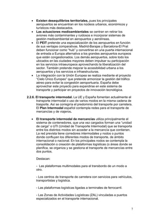 •   Existen desequilibrios territoriales, pues los principales
       aeropuertos se encuentran en los núcleos urbanos, económicos y
       turísticos más destacados.
   •   Las actuaciones medioambientales se centran en retirar los
       aviones más contaminantes y ruidosos e incorporar sistemas de
       gestión medioambiental en aeropuertos y aerolíneas.
   •   El PEIT pretende una especialización de los aeropuertos en función
       de sus ventajas comparativas. Madrid-Barajas y Barcelona-El Prat
       deben funcionar como “hub” y convertirse en una puerta internacional
       de entrada a Europa alternativa a los grandes aeropuertos europeos
       que están congestionados. Los demás aeropuertos, sobre todo los
       ubicados en las ciudades mayores deben impulsar su participación
       en los servicios intraeuropeos aprovechando la liberalización del
       sector. También pretende mejorar la accesibilidad urbana a los
       aeropuertos y los servicios e infraestructuras.
   •   La integración con la Unión Europea se realiza mediante el proyecto
       “Cielo Único Europeo” que pretende armonizar la gestión del tráfico
       aéreo para evitar la congestión aeroportuaria. España debe
       aprovechar este proyecto para expandirse en este sistema de
       transporte y participar en proyectos de innovación tecnológica.

2.2.6. El transporte intermodal. La UE y España fomentan actualmente el
       transporte intermodal o uso de varios modos en la misma cadena de
       trasporte. Así se corregiría el predominio del transporte por carretera.
       El Plan Intermodal español contempla redes para el transporte de
       mercancías y de viajeros.

   •   El transporte intermodal de mercancías utiliza principalmente el
       sistema de contenedores, que una vez cargados forman una “unidad
       de carga” o UTI (Unidad de Transporte Intermodal) que se transporta
       entre los distintos modos sin acceder a la mercancía que contienen.
       La red prevista tiene corredores intermodales y nodos o puntos
       donde confluyen los diferentes modos de transporte, de ámbito
       internacional o nacional. En los principales nodos se contempla la
       consolidación o creación de plataformas logísticas (o áreas donde se
       planifica, se organiza y se gestiona el transporte de mercancías entre
       dos puntos.

       Destacan:

       - Las plataformas multimodales para el transbordo de un modo a
       otro.

       - Los centros de transporte de carretera con servicios para vehículos,
       transportistas y logística.

       - Las plataformas logísticas ligadas a terminales de ferrocarril.

       - Las Zonas de Actividades Logísticas (ZAL) vinculadas a puertos
       especializados en el transporte internacional.


                                                                              7
 