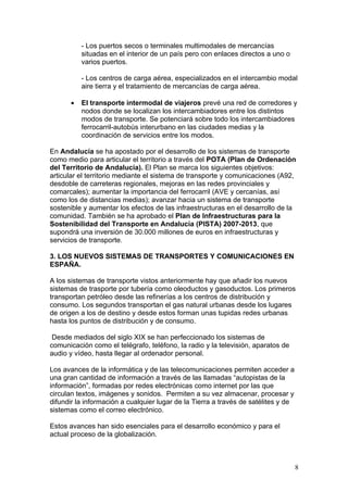 - Los puertos secos o terminales multimodales de mercancías
          situadas en el interior de un país pero con enlaces directos a uno o
          varios puertos.

          - Los centros de carga aérea, especializados en el intercambio modal
          aire tierra y el tratamiento de mercancías de carga aérea.

      •   El transporte intermodal de viajeros prevé una red de corredores y
          nodos donde se localizan los intercambiadores entre los distintos
          modos de transporte. Se potenciará sobre todo los intercambiadores
          ferrocarril-autobús interurbano en las ciudades medias y la
          coordinación de servicios entre los modos.

En Andalucía se ha apostado por el desarrollo de los sistemas de transporte
como medio para articular el territorio a través del POTA (Plan de Ordenación
del Territorio de Andalucía). El Plan se marca los siguientes objetivos:
articular el territorio mediante el sistema de transporte y comunicaciones (A92,
desdoble de carreteras regionales, mejoras en las redes provinciales y
comarcales); aumentar la importancia del ferrocarril (AVE y cercanías, así
como los de distancias medias); avanzar hacia un sistema de transporte
sostenible y aumentar los efectos de las infraestructuras en el desarrollo de la
comunidad. También se ha aprobado el Plan de Infraestructuras para la
Sostenibilidad del Transporte en Andalucía (PISTA) 2007-2013, que
supondrá una inversión de 30.000 millones de euros en infraestructuras y
servicios de transporte.

3. LOS NUEVOS SISTEMAS DE TRANSPORTES Y COMUNICACIONES EN
ESPAÑA.

A los sistemas de transporte vistos anteriormente hay que añadir los nuevos
sistemas de trasporte por tubería como oleoductos y gasoductos. Los primeros
transportan petróleo desde las refinerías a los centros de distribución y
consumo. Los segundos transportan el gas natural urbanas desde los lugares
de origen a los de destino y desde estos forman unas tupidas redes urbanas
hasta los puntos de distribución y de consumo.

 Desde mediados del siglo XIX se han perfeccionado los sistemas de
comunicación como el telégrafo, teléfono, la radio y la televisión, aparatos de
audio y vídeo, hasta llegar al ordenador personal.

Los avances de la informática y de las telecomunicaciones permiten acceder a
una gran cantidad de información a través de las llamadas “autopistas de la
información”, formadas por redes electrónicas como internet por las que
circulan textos, imágenes y sonidos. Permiten a su vez almacenar, procesar y
difundir la información a cualquier lugar de la Tierra a través de satélites y de
sistemas como el correo electrónico.

Estos avances han sido esenciales para el desarrollo económico y para el
actual proceso de la globalización.



                                                                                    8
 