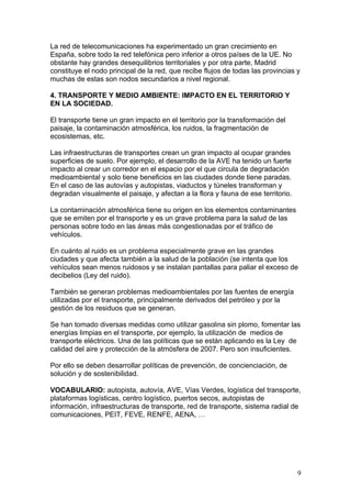La red de telecomunicaciones ha experimentado un gran crecimiento en
España, sobre todo la red telefónica pero inferior a otros países de la UE. No
obstante hay grandes desequilibrios territoriales y por otra parte, Madrid
constituye el nodo principal de la red, que recibe flujos de todas las provincias y
muchas de estas son nodos secundarios a nivel regional.

4. TRANSPORTE Y MEDIO AMBIENTE: IMPACTO EN EL TERRITORIO Y
EN LA SOCIEDAD.

El transporte tiene un gran impacto en el territorio por la transformación del
paisaje, la contaminación atmosférica, los ruidos, la fragmentación de
ecosistemas, etc.

Las infraestructuras de transportes crean un gran impacto al ocupar grandes
superficies de suelo. Por ejemplo, el desarrollo de la AVE ha tenido un fuerte
impacto al crear un corredor en el espacio por el que circula de degradación
medioambiental y solo tiene beneficios en las ciudades donde tiene paradas.
En el caso de las autovías y autopistas, viaductos y túneles transforman y
degradan visualmente el paisaje, y afectan a la flora y fauna de ese territorio.

La contaminación atmosférica tiene su origen en los elementos contaminantes
que se emiten por el transporte y es un grave problema para la salud de las
personas sobre todo en las áreas más congestionadas por el tráfico de
vehículos.

En cuánto al ruido es un problema especialmente grave en las grandes
ciudades y que afecta también a la salud de la población (se intenta que los
vehículos sean menos ruidosos y se instalan pantallas para paliar el exceso de
decibelios (Ley del ruido).

También se generan problemas medioambientales por las fuentes de energía
utilizadas por el transporte, principalmente derivados del petróleo y por la
gestión de los residuos que se generan.

Se han tomado diversas medidas como utilizar gasolina sin plomo, fomentar las
energías limpias en el transporte, por ejemplo, la utilización de medios de
transporte eléctricos. Una de las políticas que se están aplicando es la Ley de
calidad del aire y protección de la atmósfera de 2007. Pero son insuficientes.

Por ello se deben desarrollar políticas de prevención, de concienciación, de
solución y de sostenibilidad.

VOCABULARIO: autopista, autovía, AVE, Vías Verdes, logística del transporte,
plataformas logísticas, centro logístico, puertos secos, autopistas de
información, infraestructuras de transporte, red de transporte, sistema radial de
comunicaciones, PEIT, FEVE, RENFE, AENA, …




                                                                                   9
 