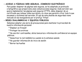 - ACCESO A PÁGINAS WEB SEGURAS. COMERCIO ELECTRÓNICO Para poder disponer de páginas web seguras, se ha adoptado un protocolo criptográfico que proporciona unas comunicaciones seguras. Cada servidor que quiera implementar las páginas web seguras HTTPS, debe disponer de un certificado que indique todos sus datos y la clave que permita cifrar todo lo que enviamos y recibimos del servidor. El uso de esta medida de seguridad viene indicado en los navegadores por el prefijo “https”. - REDES INALÁMBRICAS Y EQUIPOS PÚBLICOS Debemos adoptar una serie de precauciones para mantener la privacidad de nuestra información personal: * Emplear un firewall * Proteger los archivos * No escribir contraseñas, datos bancarios o información confidencial en equipos  públicos. * Desactivar la red inalámbrica cuando no la estemos usando * No guardar información de inicio de sesión * Borrar las huellas  