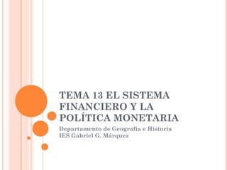TEMA 13 EL SISTEMA
FINANCIERO Y LA
POLÍTICA MONETARIA
Departamento de Geografía e Historia
IES Gabriel G. Márquez
 