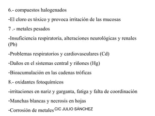 6.- compuestos halogenados
-El cloro es tóxico y provoca irritación de las mucosas
7 .- metales pesados
-Insuficiencia respiratoria, alteraciones neurológicas y renales
(Pb)
-Problemas respiratorios y cardiovasculares (Cd)
-Daños en el sistemas central y riñones (Hg)
-Bioacumulación en las cadenas tróficas
8.- oxidantes fotoquímicos
-irritaciones en nariz y garganta, fatiga y falta de coordinación
-Manchas blancas y necrosis en hojas
-Corrosión de metales CIC JULIO SÁNCHEZ
 