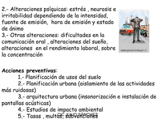 2.- Alteraciones psíquicas: estrés , neurosis e
irritabilidad dependiendo de la intensidad,
fuente de emisión, hora de emisión y estado
de ánimo
3.- Otras alteraciones: dificultades en la
comunicación oral , alteraciones del sueño,
alteraciones en el rendimiento laboral, sobre
la concentración

Acciones preventivas:
       1.- Planificación de usos del suelo
       2.- Planificación urbana (aislamiento de las actividades
más ruidosas)
       3.- arquitectura urbana (insonorización e instalación de
pantallas acústicas)
       4.- Estudios de impacto ambiental
       5.- Tasas , multas, subvenciones
                        CIC JULIO SÁNCHEZ
 