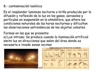 8.- contaminación lumínica
Es el resplandor luminoso nocturno o brillo producido por la
difusión y reflexión de la luz en los gases, aerosoles y
partículas en suspensión en la atmósfera, que altera las
condiciones naturales de las horas nocturnas y dificultan
las observaciones astronómicas de los objetos celestes
Formas en las que se presenta:
a) Luz intrusa: Se produce cuando la iluminación artificial
emite luz en direcciones que salen del área donde es
necesaria e invade zonas vecinas




                     CIC JULIO SÁNCHEZ
 