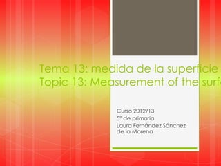 Tema 13: medida de la superficie
Topic 13: Measurement of the surfa
Curso 2012/13
5º de primaria
Laura Fernández Sánchez
de la Morena
 