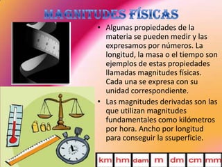 • Algunas propiedades de la
materia se pueden medir y las
expresamos por números. La
longitud, la masa o el tiempo son
ejemplos de estas propiedades
llamadas magnitudes físicas.
Cada una se expresa con su
unidad correspondiente.
• Las magnitudes derivadas son las
que utilizan magnitudes
fundamentales como kilómetros
por hora. Ancho por longitud
para conseguir la ssuperficie.
 