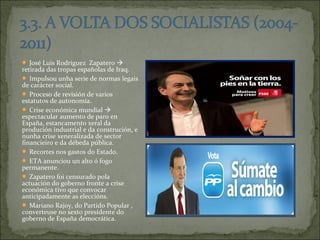  José Luis Rodríguez Zapatero 
retirada das tropas españolas de Iraq.
 Impulsou unha serie de normas legais
de carácter social.
 Proceso de revisión de varios
estatutos de autonomía.
 Crise económica mundial 
espectacular aumento de paro en
España, estancamento xeral da
produción industrial e da construción, e
nunha crise xeneralizada de sector
financieiro e da débeda pública.
 Recortes nos gastos do Estado.
 ETA anunciou un alto ó fogo
permanente.
 Zapatero foi censurado pola
actuación do goberno fronte a crise
económica tivo que convocar
anticipadamente as eleccións.
 Mariano Rajoy, do Partido Popular ,
converteuse no sexto presidente do
goberno de España democrática.
 